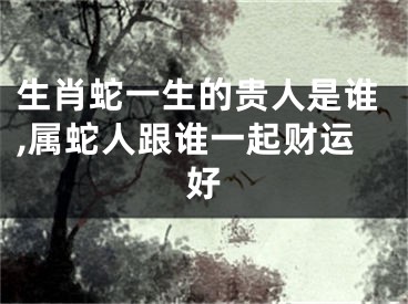生肖蛇一生的贵人是谁,属蛇人跟谁一起财运好