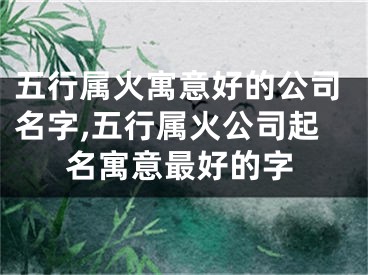 五行属火寓意好的公司名字,五行属火公司起名寓意最好的字