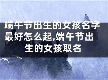 端午节出生的女孩名字最好怎么起,端午节出生的女孩取名
