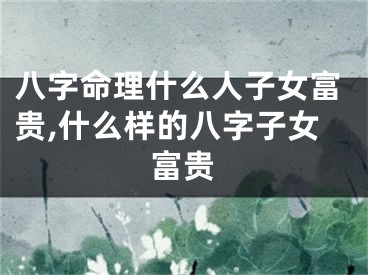 八字命理什么人子女富贵,什么样的八字子女富贵