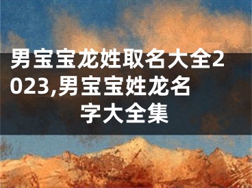 男宝宝龙姓取名大全2023,男宝宝姓龙名字大全集