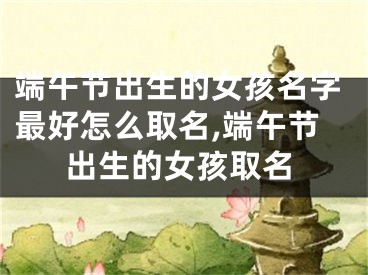端午节出生的女孩名字最好怎么取名,端午节出生的女孩取名