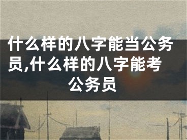 什么样的八字能当公务员,什么样的八字能考公务员