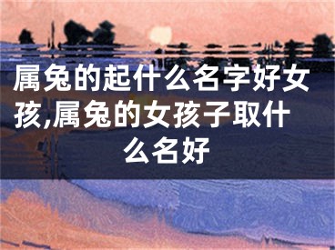 属兔的起什么名字好女孩,属兔的女孩子取什么名好