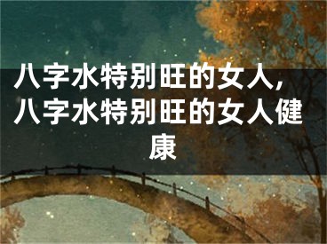 八字水特别旺的女人,八字水特别旺的女人健康