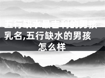 五行缺水最吉利的男孩乳名,五行缺水的男孩怎么样