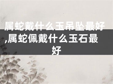 属蛇戴什么玉吊坠最好,属蛇佩戴什么玉石最好