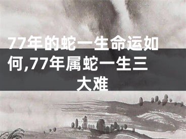77年的蛇一生命运如何,77年属蛇一生三大难