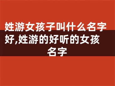 姓游女孩子叫什么名字好,姓游的好听的女孩名字