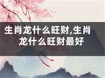 生肖龙什么旺财,生肖龙什么旺财最好