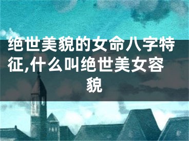 绝世美貌的女命八字特征,什么叫绝世美女容貌