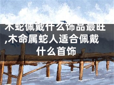 木蛇佩戴什么饰品最旺,木命属蛇人适合佩戴什么首饰