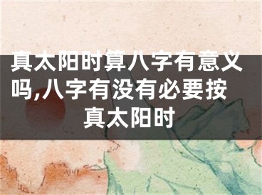 真太阳时算八字有意义吗,八字有没有必要按真太阳时