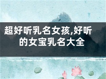 超好听乳名女孩,好听的女宝乳名大全
