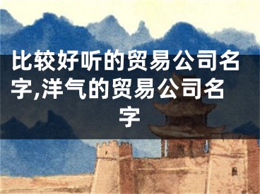 比较好听的贸易公司名字,洋气的贸易公司名字