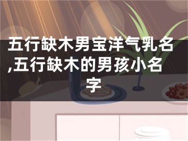 五行缺木男宝洋气乳名,五行缺木的男孩小名字