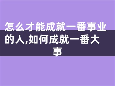 怎么才能成就一番事业的人,如何成就一番大事
