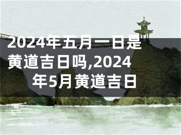 2024年五月一日是黄道吉日吗,2024年5月黄道吉日