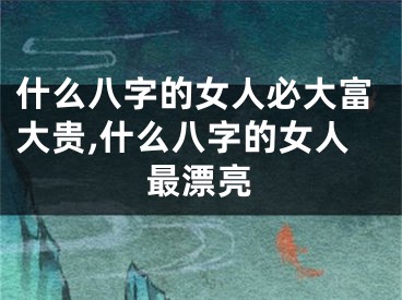 什么八字的女人必大富大贵,什么八字的女人最漂亮
