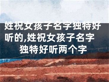 姓祝女孩子名字独特好听的,姓祝女孩子名字独特好听两个字