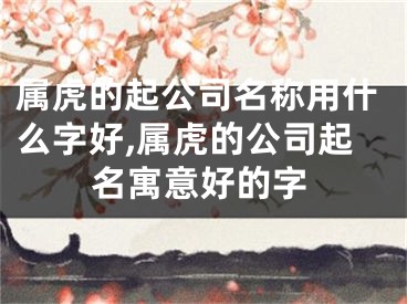属虎的起公司名称用什么字好,属虎的公司起名寓意好的字