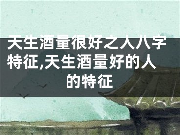 天生酒量很好之人八字特征,天生酒量好的人的特征