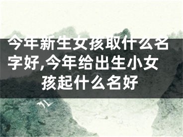 今年新生女孩取什么名字好,今年给出生小女孩起什么名好