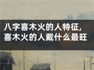 八字喜木火的人特征,喜木火的人戴什么最旺