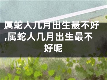 属蛇人几月出生最不好,属蛇人几月出生最不好呢