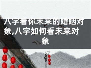 八字看你未来的婚姻对象,八字如何看未来对象