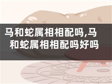马和蛇属相相配吗,马和蛇属相相配吗好吗