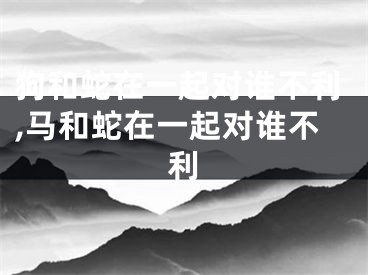 狗和蛇在一起对谁不利,马和蛇在一起对谁不利