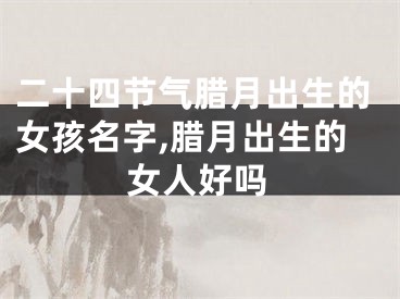 二十四节气腊月出生的女孩名字,腊月出生的女人好吗