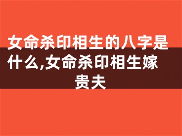 女命杀印相生的八字是什么,女命杀印相生嫁贵夫