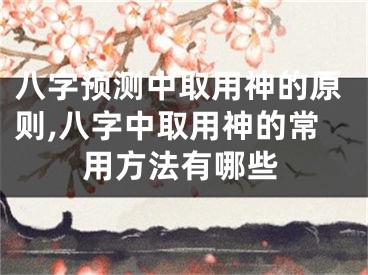 八字预测中取用神的原则,八字中取用神的常用方法有哪些