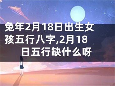 兔年2月18日出生女孩五行八字,2月18日五行缺什么呀