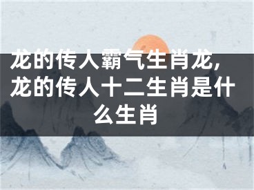 龙的传人霸气生肖龙,龙的传人十二生肖是什么生肖