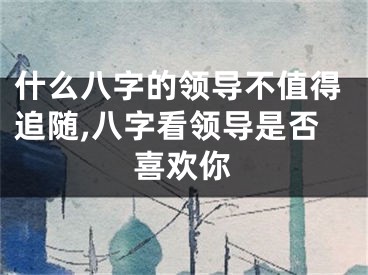 什么八字的领导不值得追随,八字看领导是否喜欢你
