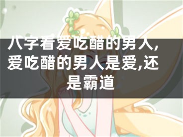 八字看爱吃醋的男人,爱吃醋的男人是爱,还是霸道