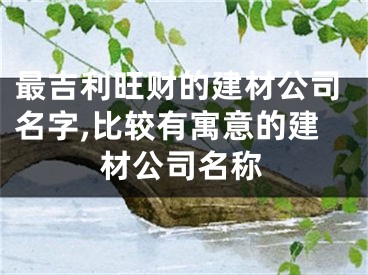 最吉利旺财的建材公司名字,比较有寓意的建材公司名称