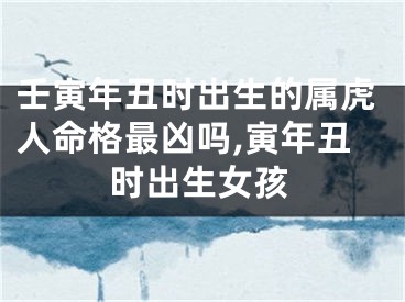 壬寅年丑时出生的属虎人命格最凶吗,寅年丑时出生女孩