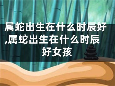 属蛇出生在什么时辰好,属蛇出生在什么时辰好女孩