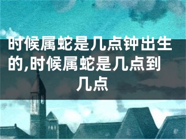 时候属蛇是几点钟出生的,时候属蛇是几点到几点