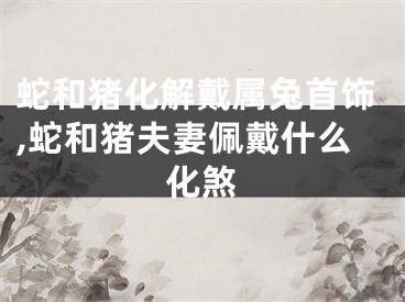 蛇和猪化解戴属兔首饰,蛇和猪夫妻佩戴什么化煞