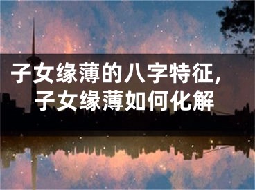 子女缘薄的八字特征,子女缘薄如何化解