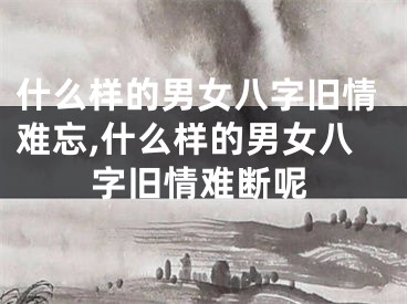 什么样的男女八字旧情难忘,什么样的男女八字旧情难断呢
