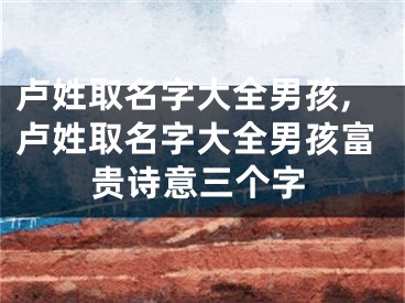 卢姓取名字大全男孩,卢姓取名字大全男孩富贵诗意三个字