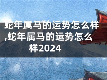 蛇年属马的运势怎么样,蛇年属马的运势怎么样2024