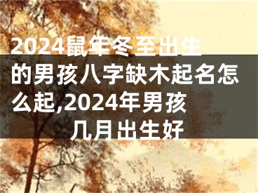 2024鼠年冬至出生的男孩八字缺木起名怎么起,2024年男孩几月出生好