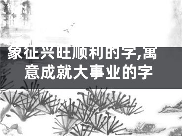 象征兴旺顺利的字,寓意成就大事业的字